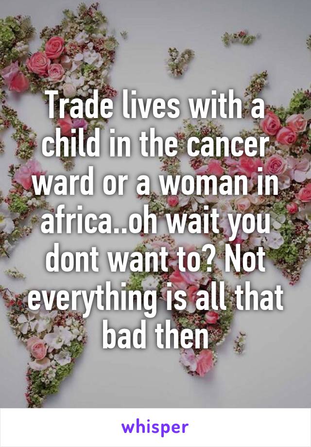 Trade lives with a child in the cancer ward or a woman in africa..oh wait you dont want to? Not everything is all that bad then