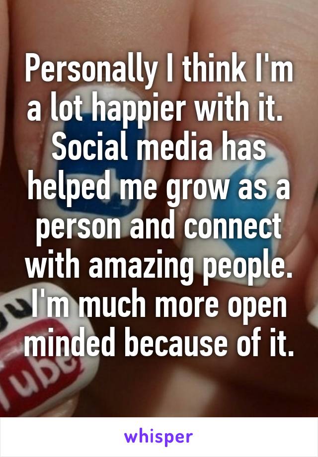 Personally I think I'm a lot happier with it. 
Social media has helped me grow as a person and connect with amazing people. I'm much more open minded because of it. 