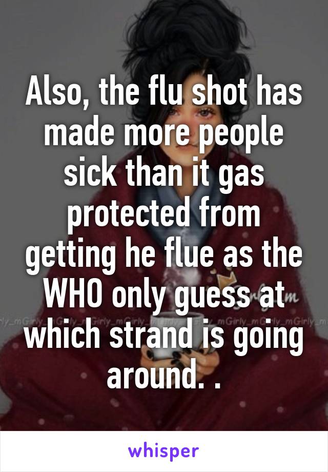 Also, the flu shot has made more people sick than it gas protected from getting he flue as the WHO only guess at which strand is going around. .