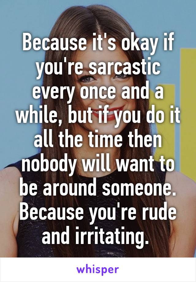 Because it's okay if you're sarcastic every once and a while, but if you do it all the time then nobody will want to be around someone. Because you're rude and irritating. 