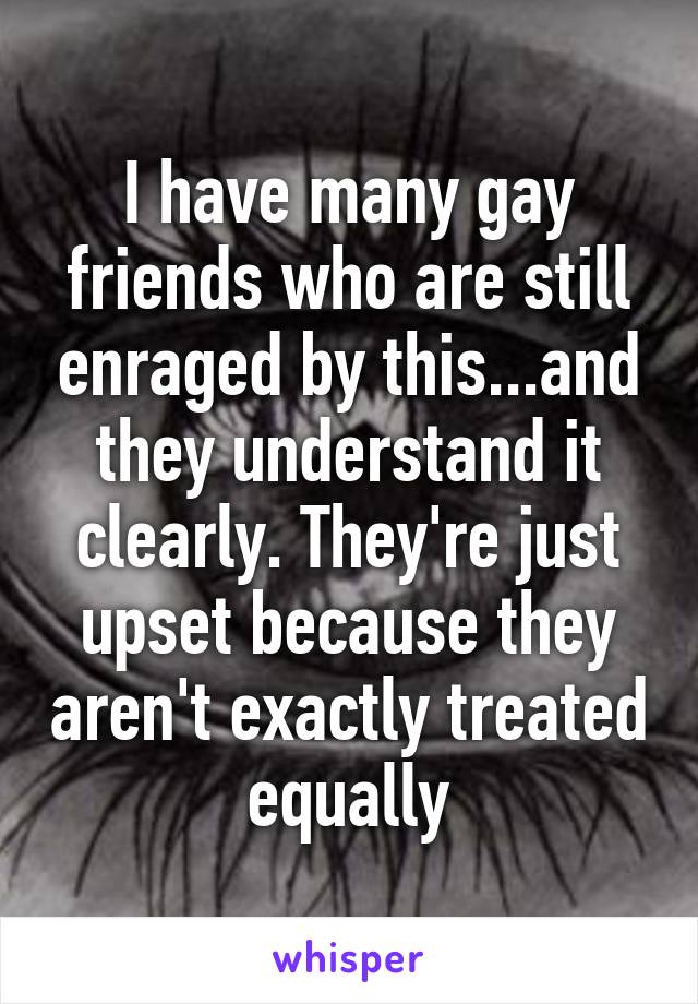 I have many gay friends who are still enraged by this...and they understand it clearly. They're just upset because they aren't exactly treated equally