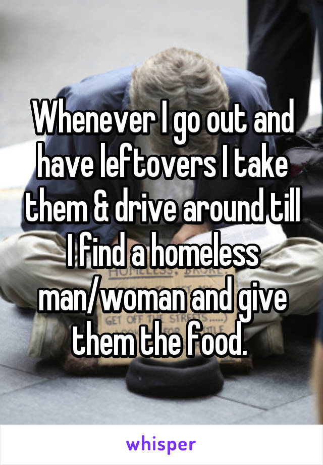 Whenever I go out and have leftovers I take them & drive around till I find a homeless man/woman and give them the food. 
