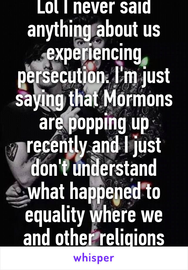 Lol I never said anything about us experiencing persecution. I'm just saying that Mormons are popping up recently and I just don't understand what happened to equality where we and other religions are seen as normal. 