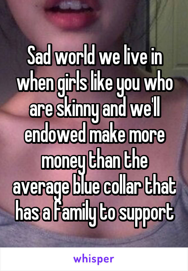 Sad world we live in when girls like you who are skinny and we'll endowed make more money than the average blue collar that has a family to support