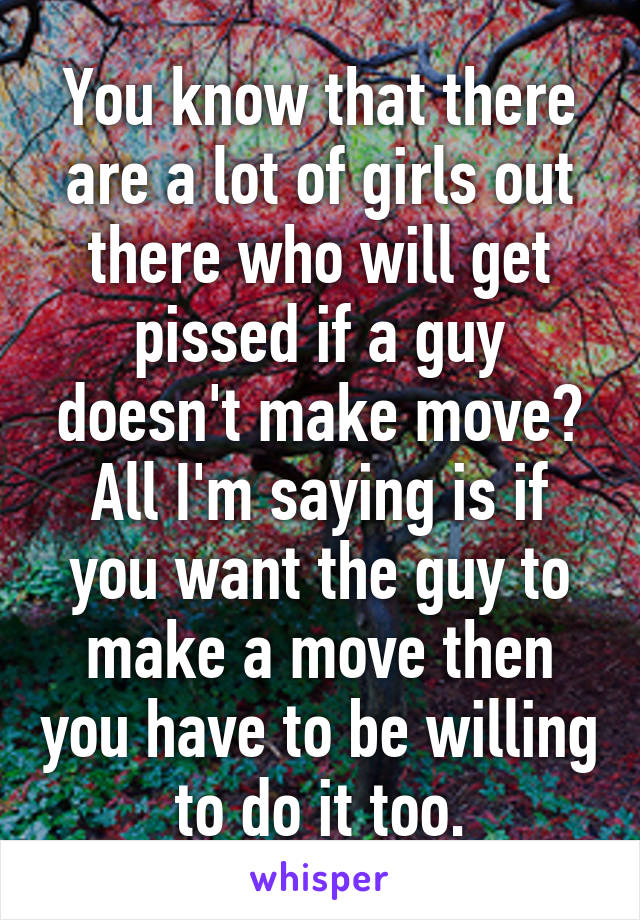 You know that there are a lot of girls out there who will get pissed if a guy doesn't make move? All I'm saying is if you want the guy to make a move then you have to be willing to do it too.