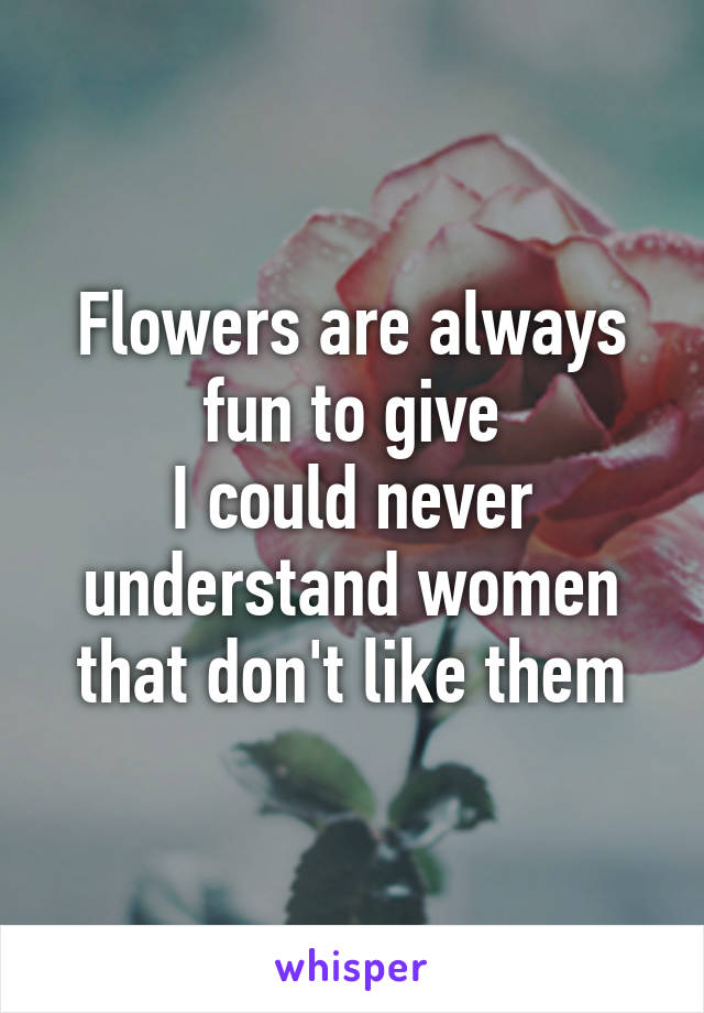 Flowers are always fun to give
I could never understand women that don't like them