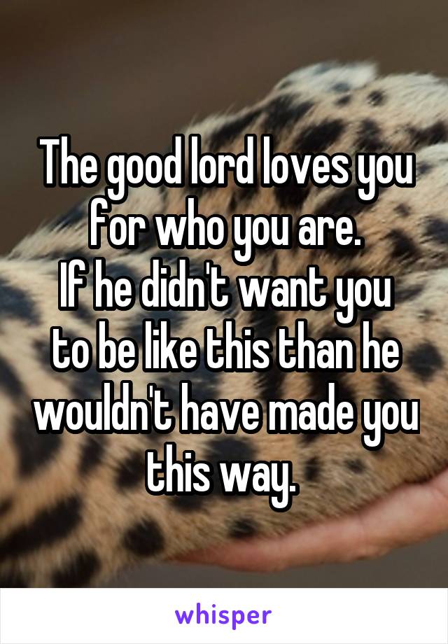 The good lord loves you for who you are.
If he didn't want you to be like this than he wouldn't have made you this way. 