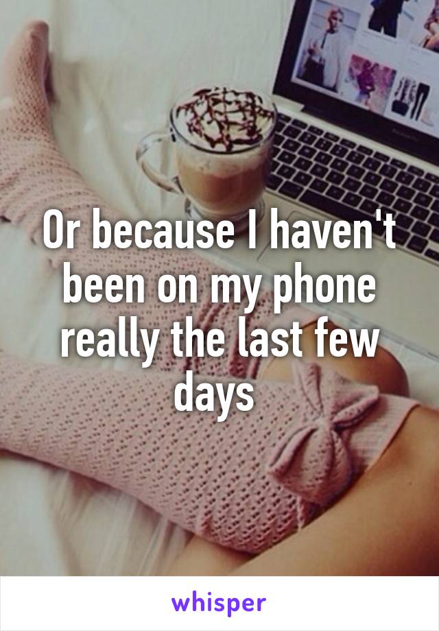Or because I haven't been on my phone really the last few days 