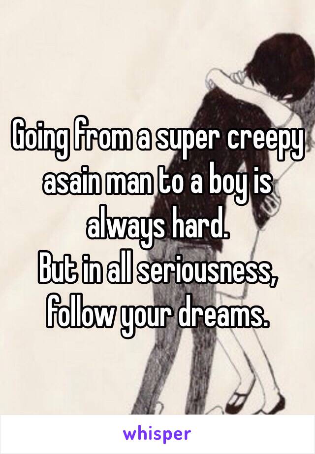 Going from a super creepy asain man to a boy is always hard.
But in all seriousness, follow your dreams.