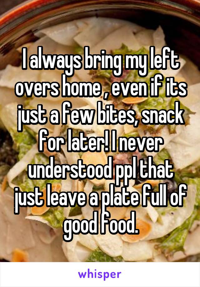 I always bring my left overs home , even if its just a few bites, snack for later! I never understood ppl that just leave a plate full of good food.