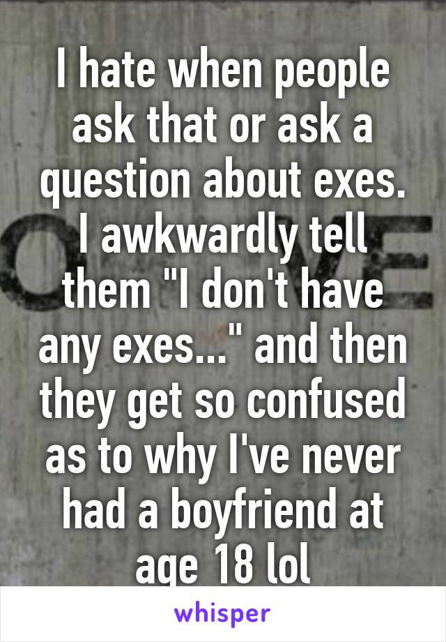 I hate when people ask that or ask a question about exes. I awkwardly tell them "I don't have any exes..." and then they get so confused as to why I've never had a boyfriend at age 18 lol
