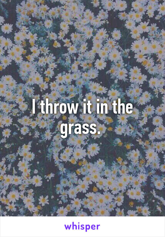 I throw it in the grass. 