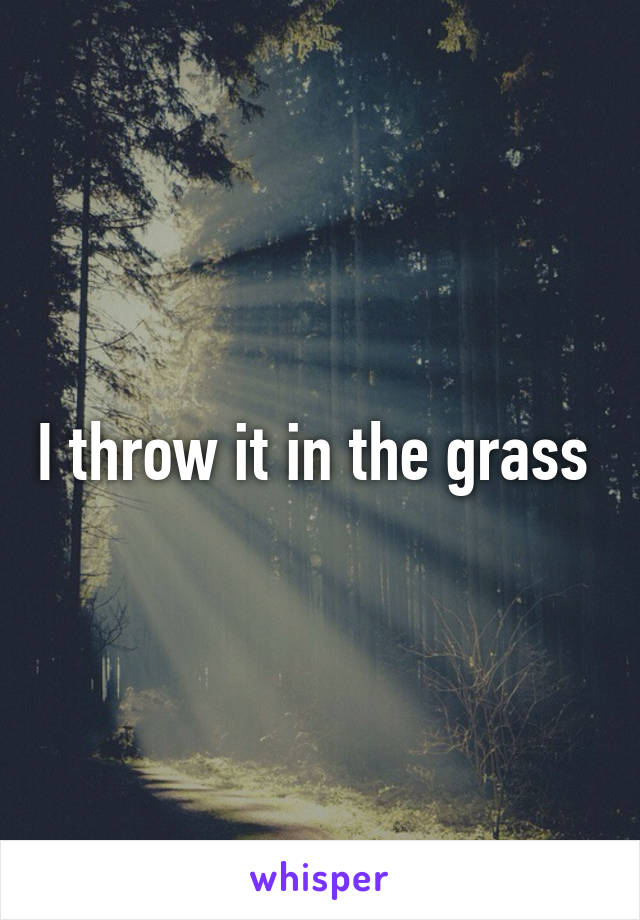 I throw it in the grass 