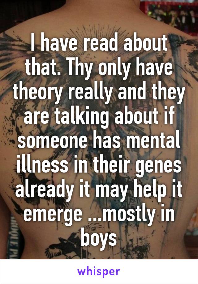 I have read about that. Thy only have theory really and they are talking about if someone has mental illness in their genes already it may help it emerge ...mostly in boys