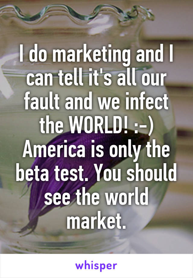 I do marketing and I can tell it's all our fault and we infect the WORLD! :-) America is only the beta test. You should see the world market.