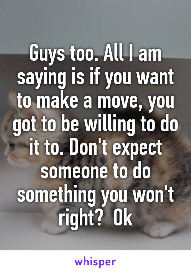 Guys too. All I am saying is if you want to make a move, you got to be willing to do it to. Don't expect someone to do something you won't right?  Ok