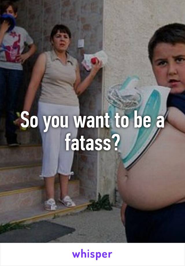 So you want to be a fatass?