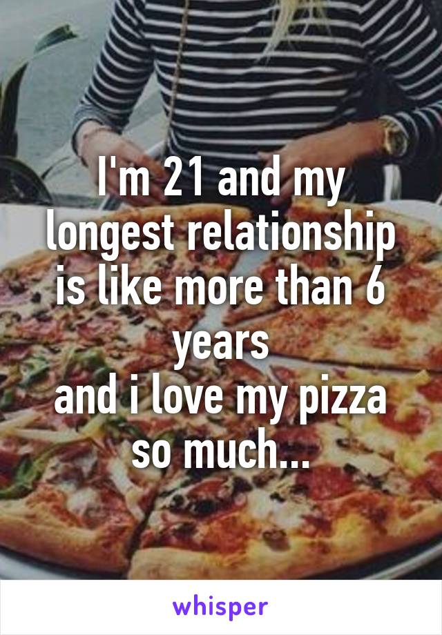 I'm 21 and my longest relationship is like more than 6 years
and i love my pizza so much...