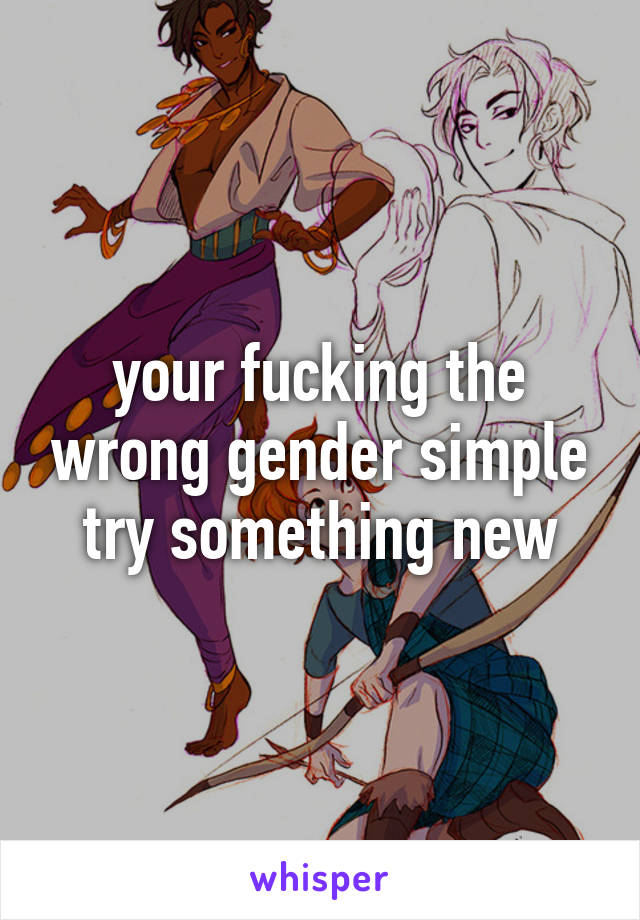 your fucking the wrong gender simple try something new