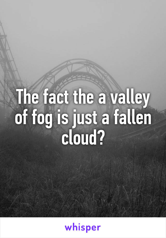 The fact the a valley of fog is just a fallen cloud?