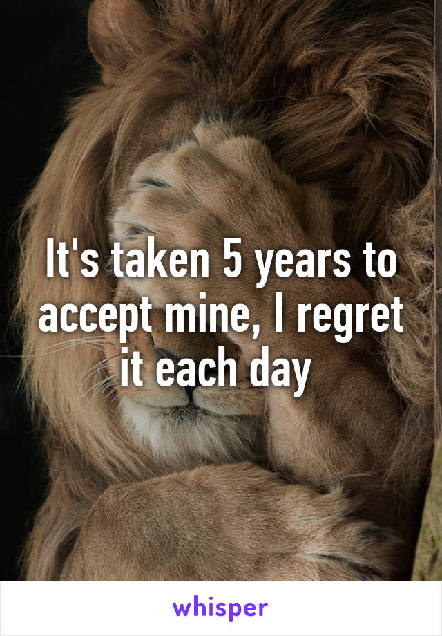 It's taken 5 years to accept mine, I regret it each day 