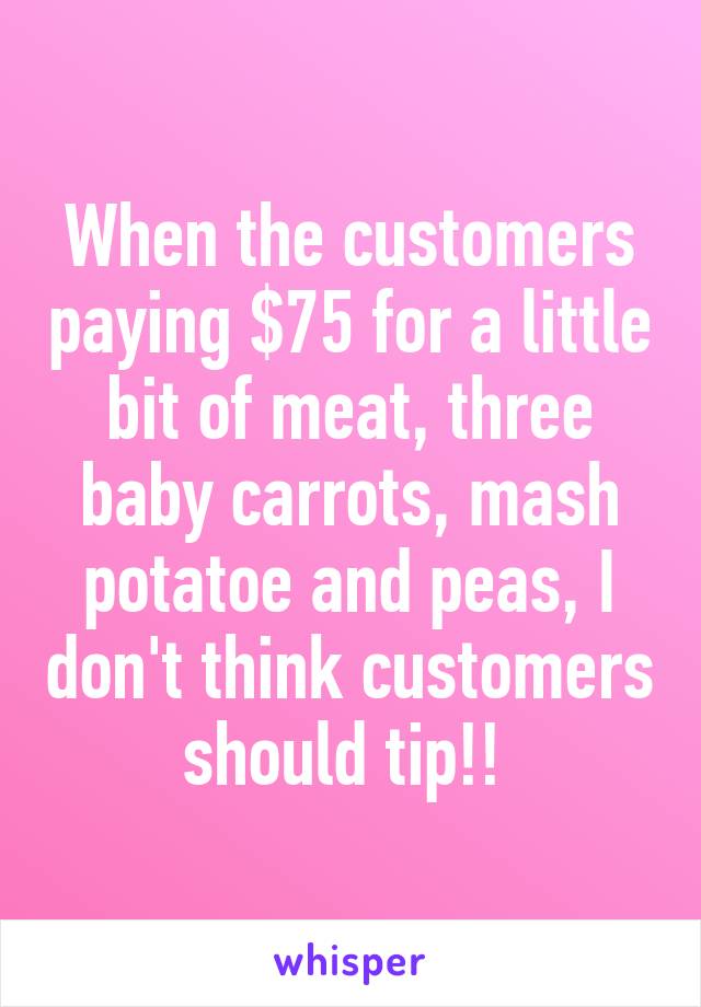 When the customers paying $75 for a little bit of meat, three baby carrots, mash potatoe and peas, I don't think customers should tip!! 
