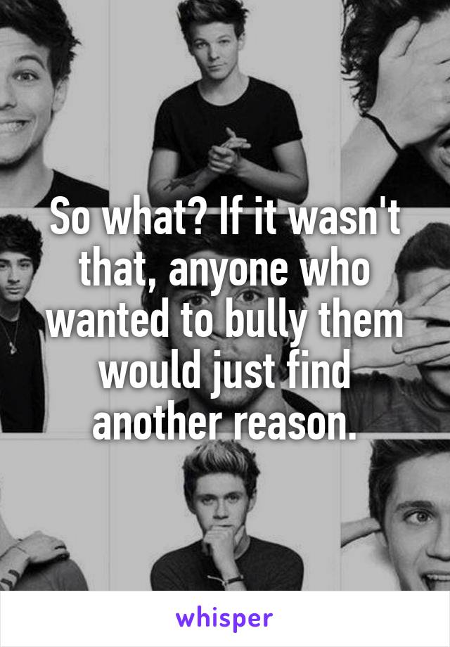 So what? If it wasn't that, anyone who wanted to bully them would just find another reason.