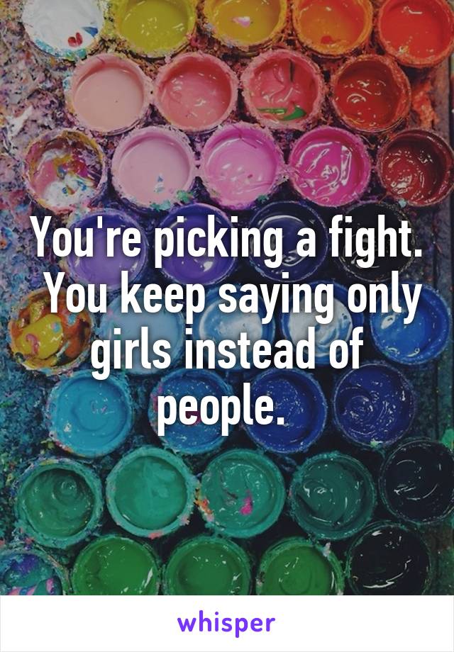 You're picking a fight.  You keep saying only girls instead of people. 