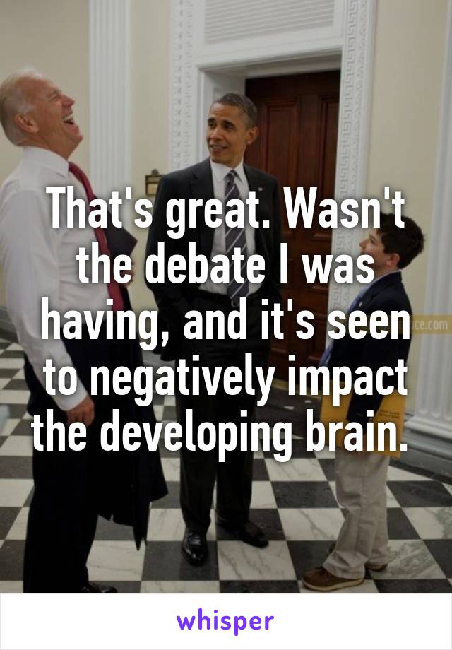That's great. Wasn't the debate I was having, and it's seen to negatively impact the developing brain. 