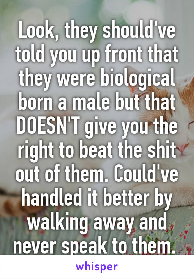 Look, they should've told you up front that they were biological born a male but that DOESN'T give you the right to beat the shit out of them. Could've handled it better by walking away and never speak to them. 