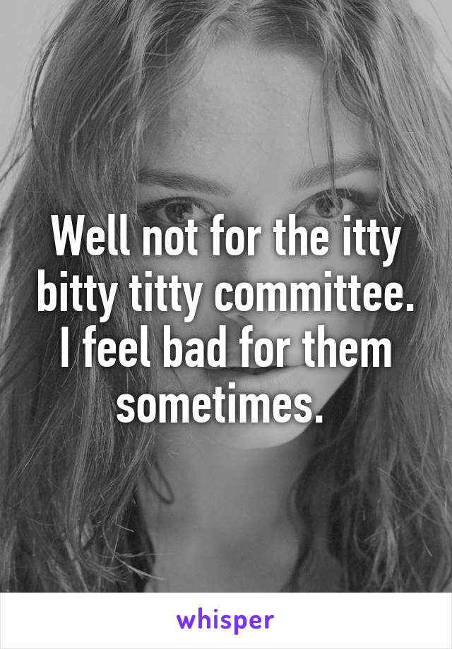 Well not for the itty bitty titty committee. I feel bad for them sometimes. 