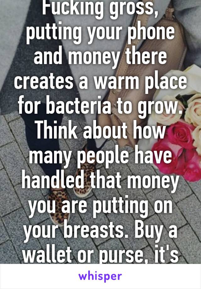Fucking gross, putting your phone and money there creates a warm place for bacteria to grow. Think about how many people have handled that money you are putting on your breasts. Buy a wallet or purse, it's safer.