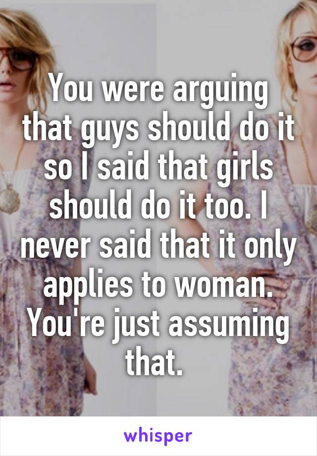 You were arguing that guys should do it so I said that girls should do it too. I never said that it only applies to woman. You're just assuming that. 