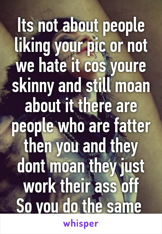 Its not about people liking your pic or not we hate it cos youre skinny and still moan about it there are people who are fatter then you and they dont moan they just work their ass off
So you do the same 