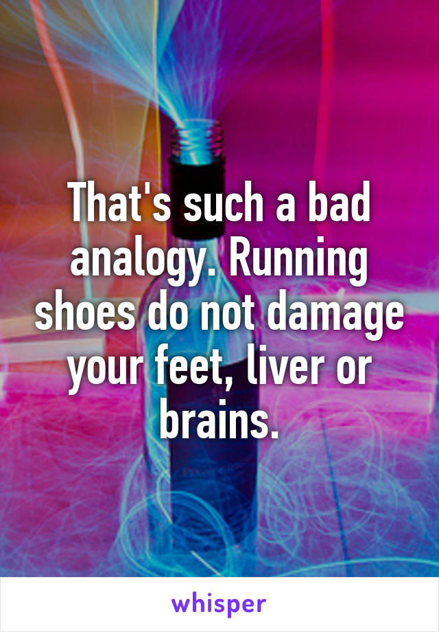 That's such a bad analogy. Running shoes do not damage your feet, liver or brains.