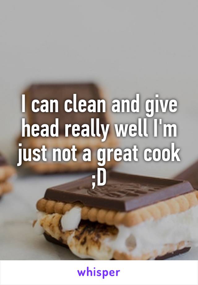 I can clean and give head really well I'm just not a great cook ;D