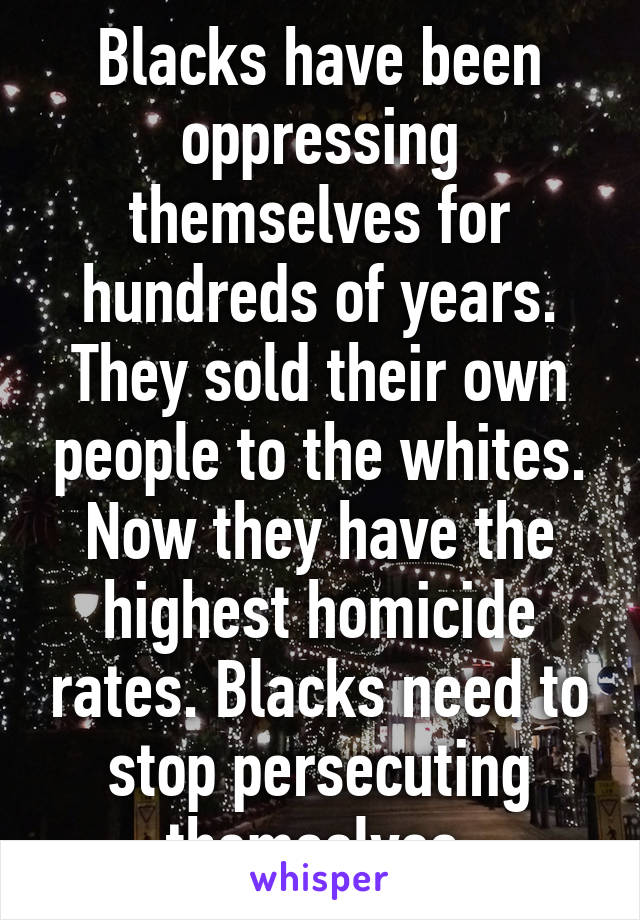 Blacks have been oppressing themselves for hundreds of years. They sold their own people to the whites. Now they have the highest homicide rates. Blacks need to stop persecuting themselves 