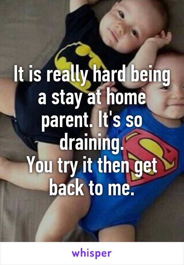It is really hard being a stay at home parent. It's so draining.
You try it then get back to me.