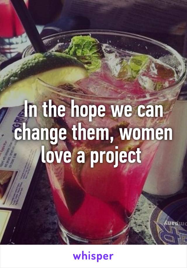 In the hope we can change them, women love a project 