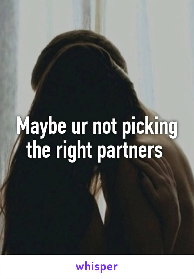 Maybe ur not picking the right partners 