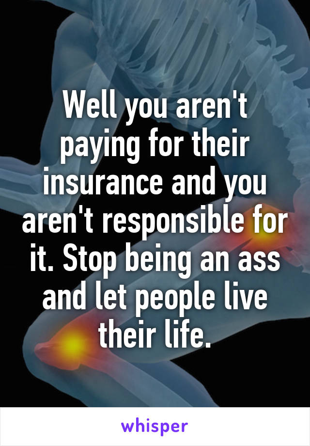 Well you aren't paying for their insurance and you aren't responsible for it. Stop being an ass and let people live their life.