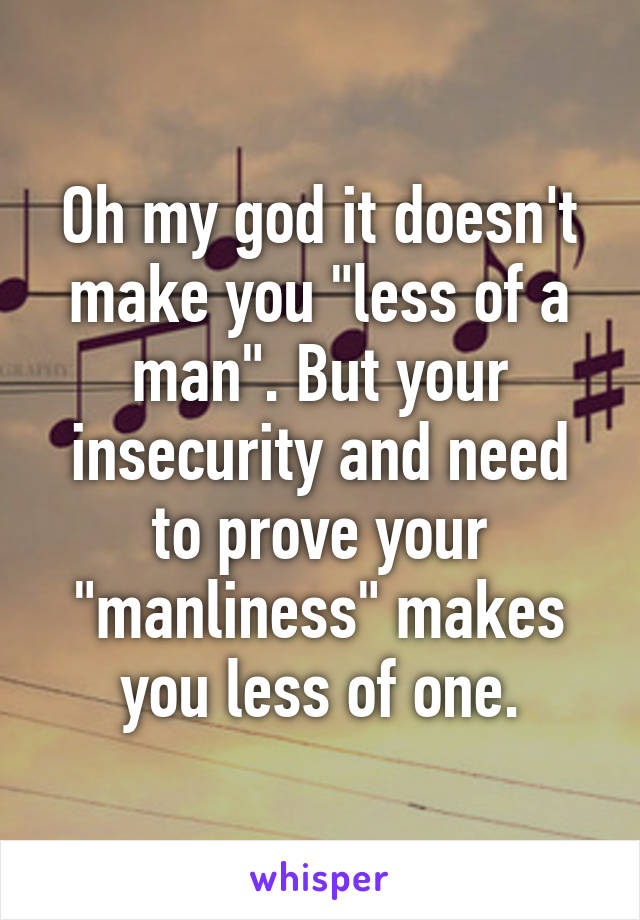 Oh my god it doesn't make you "less of a man". But your insecurity and need to prove your "manliness" makes you less of one.