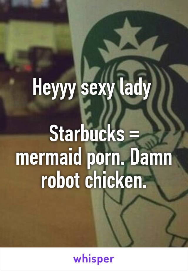 Heyyy sexy lady 

Starbucks = mermaid porn. Damn robot chicken.