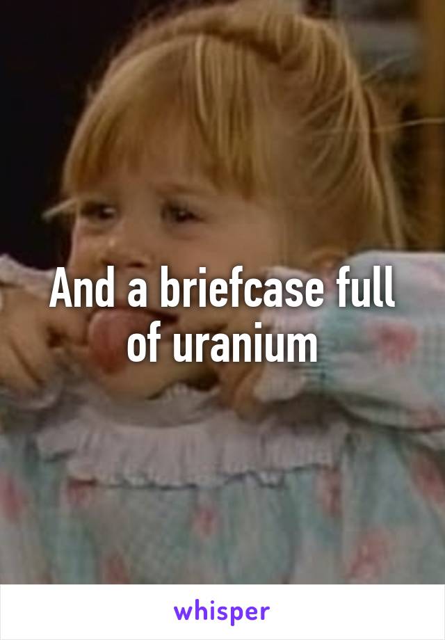 And a briefcase full of uranium