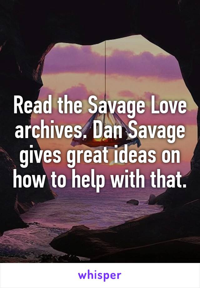 Read the Savage Love archives. Dan Savage gives great ideas on how to help with that.