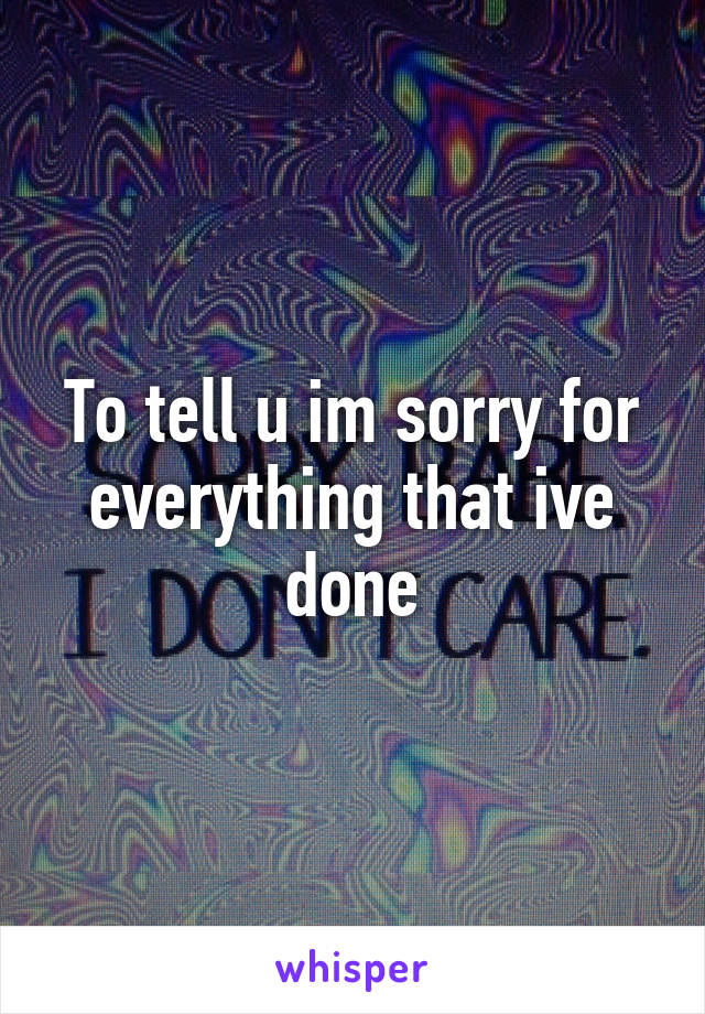 To tell u im sorry for everything that ive done