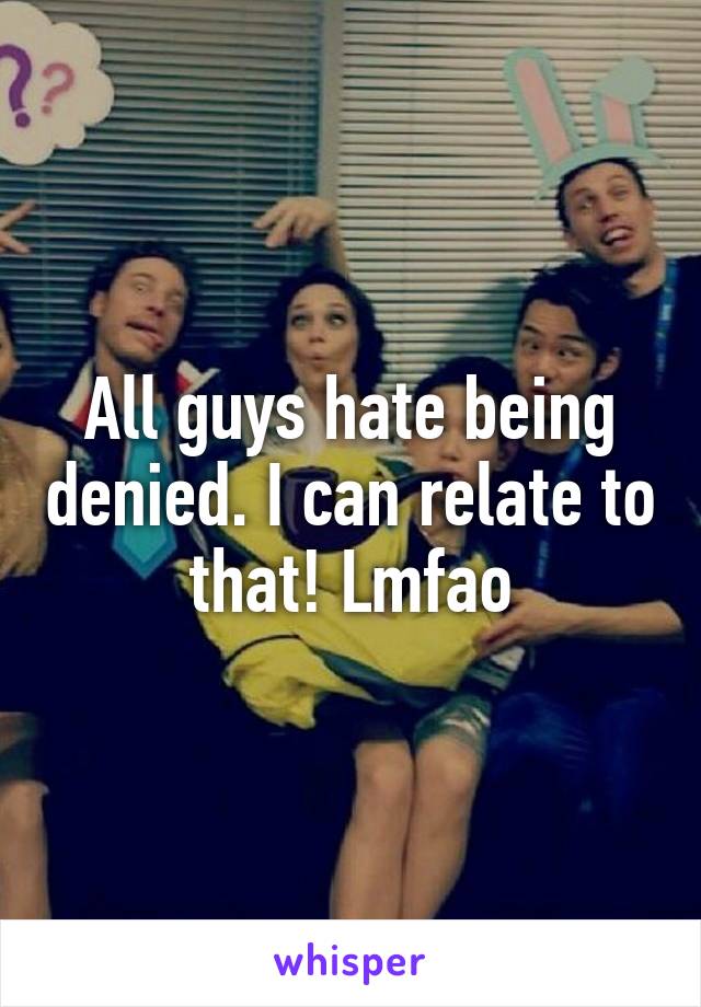 All guys hate being denied. I can relate to that! Lmfao