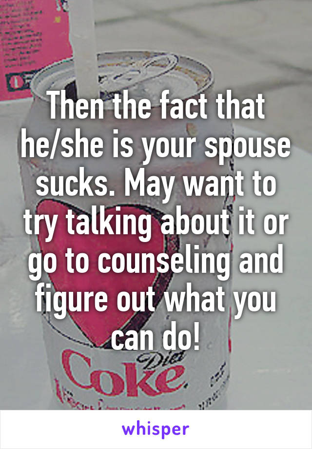 Then the fact that he/she is your spouse sucks. May want to try talking about it or go to counseling and figure out what you can do!