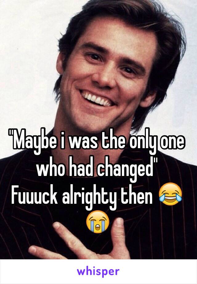 "Maybe i was the only one who had changed"
Fuuuck alrighty then 😂😭