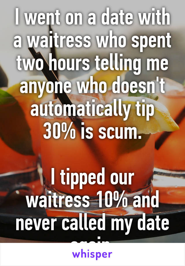 I went on a date with a waitress who spent two hours telling me anyone who doesn't automatically tip 30% is scum.

I tipped our waitress 10% and never called my date again.